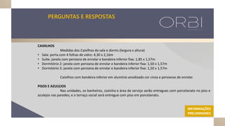 PERGUNTAS E RESPOSTAS
CAIXILHOS
Medidas dos Caixilhos da sala e dorms (largura x altura)
• Sala: porta com 4 folhas de vidro: 4,30 x 2,16m
• Suíte: janela com persiana de enrolar e bandeira inferior fixa: 1,85 x 1,57m
• Dormitório 2: janela com persiana de enrolar e bandeira inferior fixa: 1,50 x 1,57m
• Dormitório 3: janela com persiana de enrolar e bandeira inferior fixa: 1,50 x 1,57m
Caixilhos com bandeira inferior em alumínio anodizado cor cinza e persianas de enrolar.
PISOS E AZULEJOS
Nas unidades, os banheiros, cozinha e área de serviço serão entregues com porcelanato no piso e
azulejos nas paredes; e o terraço social será entregue com piso em porcelanato.
INFORMAÇÕES
PRELIMINARES
 