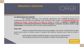 PERGUNTAS E RESPOSTAS
AR CONDICIONADO NAS UNIDADES
Nas unidades autônomas, será executada infraestrutura para instalação de pontos de ar
condicionado tipo split system nos ambientes: suíte, dormitórios, sala e terraço. A infraestrutura prevista será
composta por drenos e carga elétrica no quadro de energia da unidade. A aquisição e instalação dos
equipamentos (condensadoras/evaporadoras), tubulação frigorígena e acessórios necessários ficarão a cargo
do proprietário e será oferecida como kit através da personalização Trisul;
ÁGUA E GÁS
Sistema de aquecimento de água será do tipo passagem a gás natural. O abastecimento de água
quente estará restrito às cozinhas, duchas e lavatórios dos banheiros, excluindo assim, áreas de serviço e
terraços.
Serão entregues medidores individuais de água, na área comum de cada pavimento.
Será entregue previsão para futura instalação de medição individualizada de gás.
INFORMAÇÕES
PRELIMINARES
 