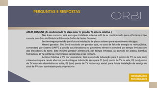 PERGUNTAS E RESPOSTAS
ÁREAS COMUNS (Ar condicionado // placa solar // gerador // antena coletiva )
Nas áreas comuns, será entregue instalado sistema split de ar condicionado para a Portaria e tipo
cassete para Sala de Ginástica (Fitness) e Salão de Festas Gourmet.
Será entregue previsão para futura instalação de placas solares para aquecimento de água.
Haverá gerador: Sim. Será instalado um gerador que, no caso de falta de energia na rede pública,
comandará por sistema DAFFE a parada dos elevadores no pavimento térreo e atenderá por tempo limitado um
dos elevadores da torre. Este mesmo gerador alimentará, por tempo limitado, os portões de acesso, bombas
hidráulicas, CFTV, portaria e iluminação parcial das áreas comuns.
Antena Coletiva e TV por assinatura: Será executada tubulação para 1 ponto de TV na sala com
cabeamento para canais abertos, será entregue tubulação seca para 01 (um) ponto de TV na sala, 01 (um) ponto
de TV em cada dormitório ou suíte, 01 (um) ponto de TV no terraço social, para futura instalação de serviço de
sinal de TV a ser contratado pelo proprietário.
INFORMAÇÕES
PRELIMINARES
 