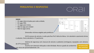 PERGUNTAS E RESPOSTAS
VAGAS
• 02 vagas determinadas para cada unidade;
• 02 vagas PNE;
• 12 vagas para motos;
• Não há vaga para zelador
• Não há vagas extras
Dimensões mínimas exigidas pela prefeitura.
Há 02 acessos de veículos e serão pela Rua Prof. Vahia de Abreu. Um atenderá o pavimento térreo
e subsolos. Outro atenderá o 1º pavimento
Sistema de segurança com clausura de veículos e pedestres (entregues), equipados com câmeras
de CFTV (entregues).
Guarita com alvenaria reforçada e vidro blindado. Muros e gradis do condomínio
com altura de aproximadamente. 3m.
INFORMAÇÕES
PRELIMINARES
 