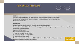 PERGUNTAS E RESPOSTAS
PISCINA
Tamanho da Piscina Adulto: 20,00m x 4,00m - Profundidade da Piscina Adulto: 1,30m
Tamanho da Piscina infantil: 02,10m x 3,00m - Profundidade da Piscina Infantil: 0,40m
Piscina climatizada: Não
DIMENSÕES
Área do Salão de Festas Gourmet: 120,00m² e Churrasqueira: 28,00m²
Área do bicicletário: 20,50m². Para 04 vagas, porém será entregue equipada com barras e ganchos que
acomodam quantidade maior.
Espessura da laje: 16cm
Recuos da torre em relação a:
• Rua Prof. Vahia de Abreu: 5,60m.
• Laterais (Av. Santo Amaro): 10,70m.
• Supermercado DIA: 5,69m.
Tamanho dos armários privativos: de 1,10m² à 2m² (serão 55 unidades). Entregues com porta
e iluminação e vinculados aos andares altos.
INFORMAÇÕES
PRELIMINARES
 