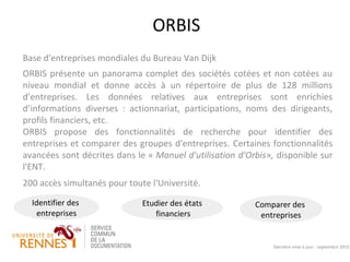 ORBIS
Base d'entreprises mondiales du Bureau Van Dijk
ORBIS présente un panorama complet des sociétés cotées et non cotées au
niveau mondial et donne accès à un répertoire de plus de 128 millions
d’entreprises. Les données relatives aux entreprises sont enrichies
d’informations diverses : actionnariat, participations, noms des dirigeants,
profils financiers, etc.
ORBIS propose des fonctionnalités de recherche pour identifier des
entreprises et comparer des groupes d'entreprises. Certaines fonctionnalités
avancées sont décrites dans le « Manuel d'utilisation d'Orbis», disponible sur
l'ENT.
200 accès simultanés pour toute l'Université.
Dernière mise à jour : septembre 2015
Comparer des
entreprises
Identifier des
entreprises
Etudier des états
financiers
 