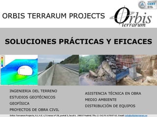 ORBIS TERRARUM PROJECTS


SOLUCIONES PRÁCTICAS Y EFICACES




 INGENIERIA DEL TERRENO
                           ASISTENCIA TÉCNICA EN OBRA
 ESTUDIOS GEOTÉCNICOS
                           MEDIO AMBIENTE
 GEOFÍSICA
                           DISTRIBUCIÓN DE EQUIPOS
 PROYECTOS DE OBRA CIVIL
 