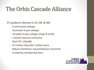 The Orbis Cascade Alliance
37 academic libraries in ID, OR, & WA
–
–
–
–
–
–
–
–

6 community colleges
16 private 4-year colleges
14 public 4-year colleges (large & small)
1 Health Sciences institution
Total FTE: 258,000
9.2 million titles/28.7 million items
Robust interlibrary request/delivery (Summit)
Funded by membership dues

 