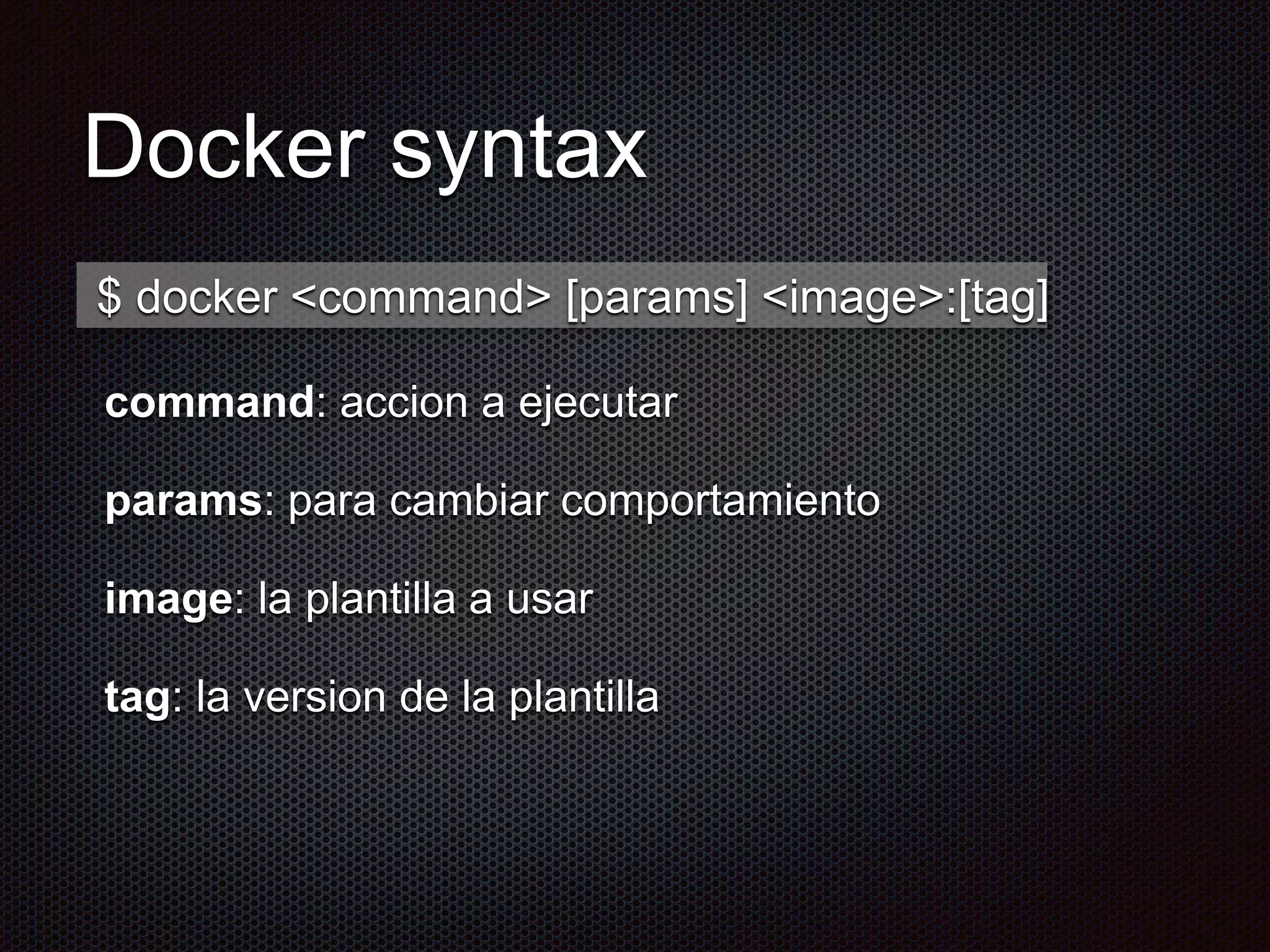 Docker syntax
command: accion a ejecutar
params: para cambiar comportamiento
image: la plantilla a usar
tag: la version de la plantilla
$ docker <command> [params] <image>:[tag]
 