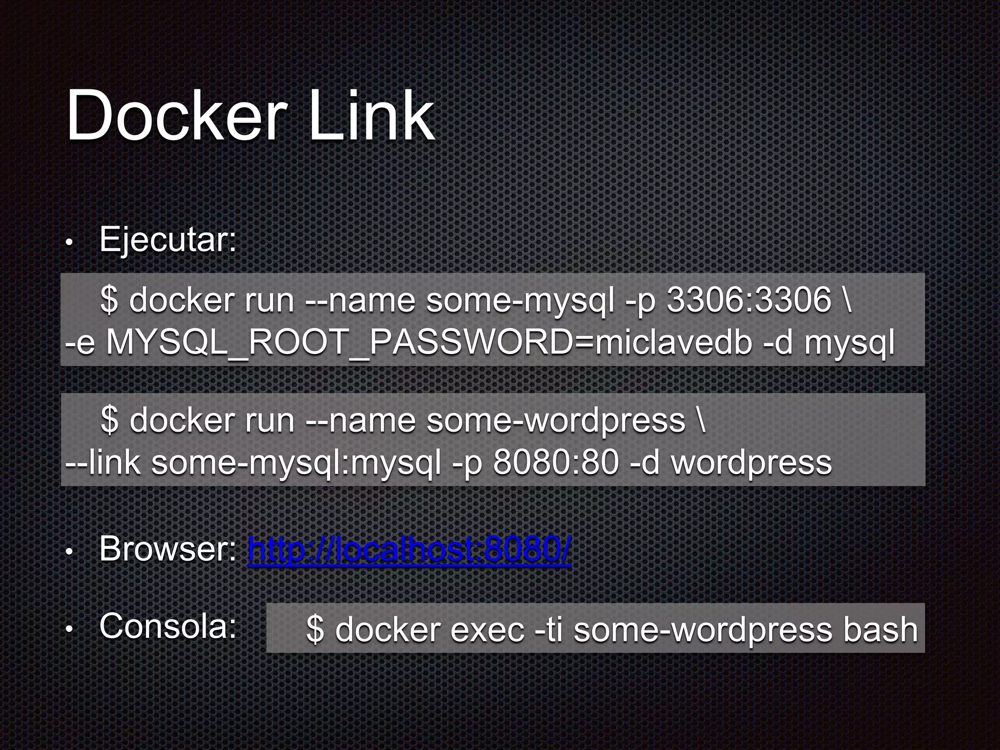 Docker Link
• Ejecutar:
• Browser: http://localhost:8080/
• Consola:
$ docker run --name some-mysql -p 3306:3306 
-e MYSQL_ROOT_PASSWORD=miclavedb -d mysql
$ docker run --name some-wordpress 
--link some-mysql:mysql -p 8080:80 -d wordpress
$ docker exec -ti some-wordpress bash
 