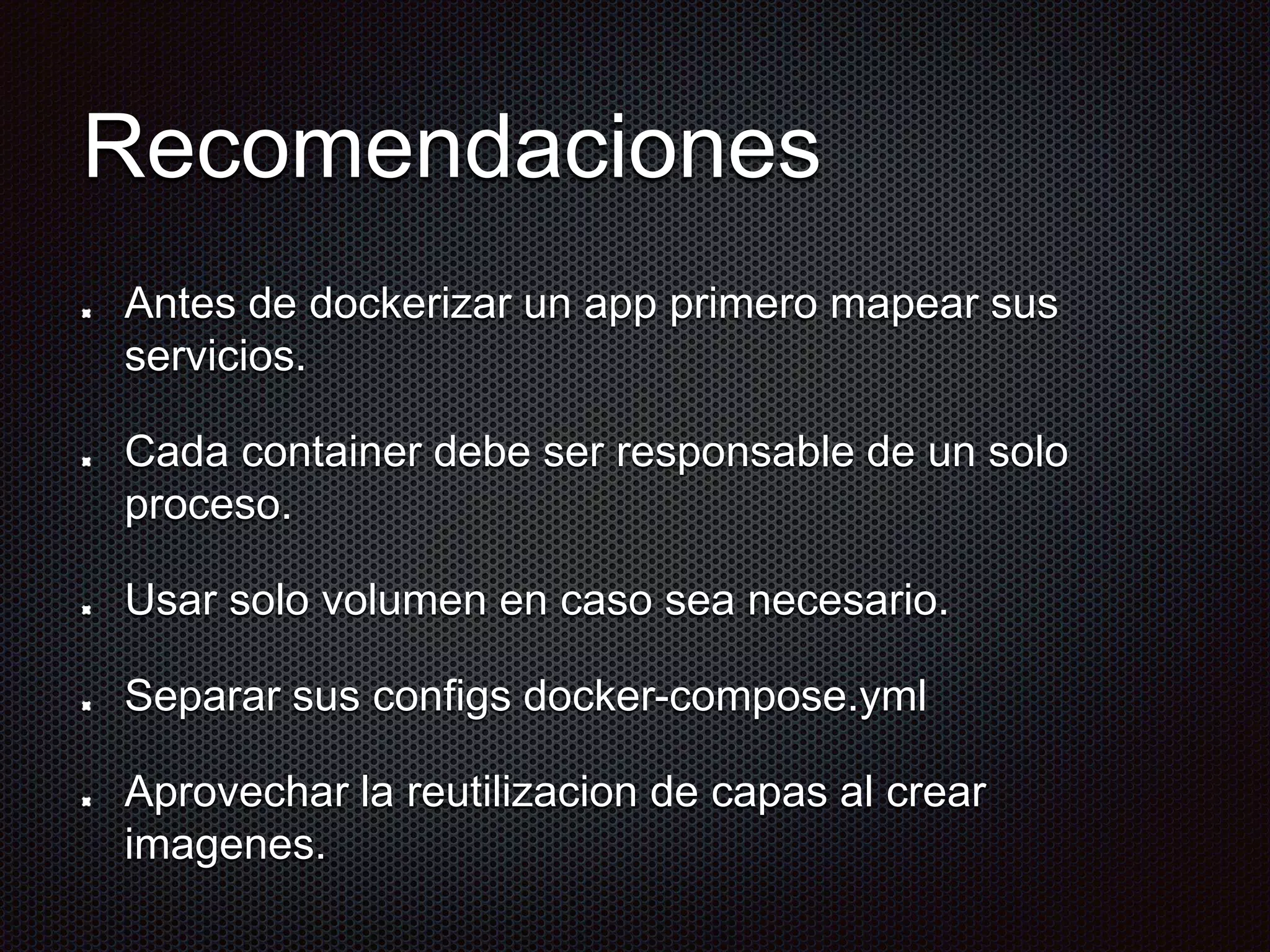 Recomendaciones
Antes de dockerizar un app primero mapear sus
servicios.
Cada container debe ser responsable de un solo
proceso.
Usar solo volumen en caso sea necesario.
Separar sus configs docker-compose.yml
Aprovechar la reutilizacion de capas al crear
imagenes.
 