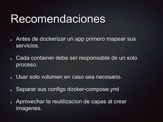 Recomendaciones
Antes de dockerizar un app primero mapear sus
servicios.
Cada container debe ser responsable de un solo
proceso.
Usar solo volumen en caso sea necesario.
Separar sus configs docker-compose.yml
Aprovechar la reutilizacion de capas al crear
imagenes.
 
