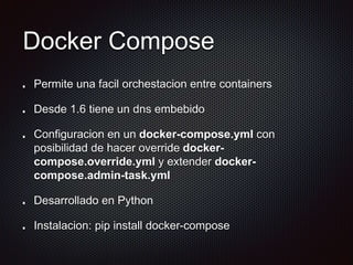 Docker Compose
Permite una facil orchestacion entre containers
Desde 1.6 tiene un dns embebido
Configuracion en un docker-compose.yml con
posibilidad de hacer override docker-
compose.override.yml y extender docker-
compose.admin-task.yml
Desarrollado en Python
Instalacion: pip install docker-compose
 