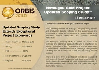 Updated Scoping Study Extends Exceptional Project Economics 
•Year 1 Prod’n .... 412kozs gold 
•NPV5% ................ US$533m 
•IRR ..................... 100% 
•Free Cashflow ... US$639m 
•Payback ............. 8 months 
Natougou Gold Project 
Updated Scoping Study (1) 
14 October 2014 
(1) Note - data presented on 100% project basis. 
Cautionary Statement: Natougou Production Targets The Company advises the Natougou Scoping Study results and production targets reflected in this presentation are preliminary in nature as conclusions are drawn partly from Indicated Mineral Resources and Inferred Mineral Resources. The Natougou Scoping Study is based on lower level technical and economic assessments, and is insufficient to support estimation of Ore Reserves or to provide assurance of an economic development case at this stage, or to provide certainty that the conclusions of the Scoping Study will be realised. There is a lower level of geological confidence associated with Inferred Mineral Resources and there is no certainty that further exploration work will result in the determination of Indicated Mineral Resources or that the production target itself will be realised.  