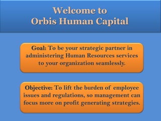 Welcome to  Orbis Human Capital Goal: To be your strategic partner in administering Human Resources services to your organization seamlessly.   Objective: To lift the burden of employee issues and regulations, so management can focus more on profit generating strategies. 