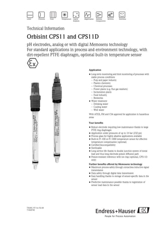 TI028C/07/en/02.08
71068748
Technical Information
Orbisint CPS11 and CPS11D
pH electrodes, analog or with digital Memosens technology
For standard applications in process and environment technology, with
dirt-repellent PTFE diaphragm, optional built-in temperature sensor
Application
• Long-term monitoring and limit monitoring of processes with
stable process conditions
– Pulp and paper industry
– Plastics chemistry
– Chemical processes
– Power plants (e.g. flue gas washers)
– Incineration plants
– Food industry
– Breweries
• Water treatment
– Drinking water
– Cooling water
– Well water
With ATEX, FM and CSA approval for application in hazardous
areas
Your benefits
• Robust electrode requiring low maintenance thanks to large
PTFE ring diaphragm
• Application under pressures of up to 16 bar (232 psi)
• Process glass for highly alkaline applications available
• Built-in Pt 100 or Pt 1000 temperature sensor for effective
temperature compensation (optional)
• Certified biocompatibility
• Sterilizable
• Long service life thanks to double junction system of metal
lead and thus long electrode poison diffusion path
• Poison-resistant reference with ion trap (optional, CPS11D
only)
Further benefits offered by Memosens technology
• Maximum process safety through contactless inductive signal
transmission
• Data safety through digital data transmission
• Easy handling thanks to storage of sensor-specific data in the
sensor
• Predictive maintenance possible thanks to registration of
sensor load data in the sensor
 