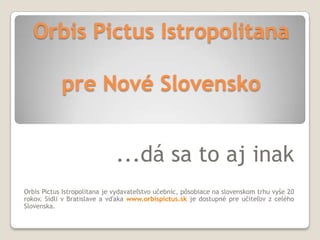 Orbis Pictus Istropolitana

            pre Nové Slovensko


                              ...dá sa to aj inak
Orbis Pictus Istropolitana je vydavateľstvo učebníc, pôsobiace na slovenskom trhu vyše 20
rokov. Sídli v Bratislave a vďaka www.orbispictus.sk je dostupné pre učiteľov z celého
Slovenska.
 
