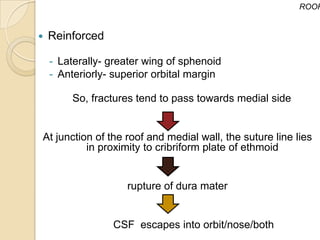 ROOF


   Reinforced

    - Laterally- greater wing of sphenoid
    - Anteriorly- superior orbital margin

        So, fractures tend to pass towards medial side


At junction of the roof and medial wall, the suture line lies
          in proximity to cribriform plate of ethmoid


                    rupture of dura mater


                 CSF escapes into orbit/nose/both
 