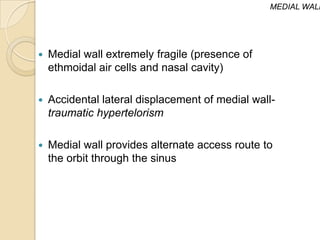 MEDIAL WALL




   Medial wall extremely fragile (presence of
    ethmoidal air cells and nasal cavity)

   Accidental lateral displacement of medial wall-
    traumatic hypertelorism

   Medial wall provides alternate access route to
    the orbit through the sinus
 