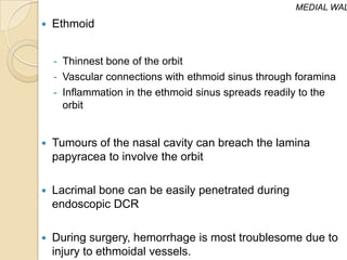 MEDIAL WAL
   Ethmoid


    - Thinnest bone of the orbit
    - Vascular connections with ethmoid sinus through foramina
    - Inflammation in the ethmoid sinus spreads readily to the
      orbit


   Tumours of the nasal cavity can breach the lamina
    papyracea to involve the orbit

   Lacrimal bone can be easily penetrated during
    endoscopic DCR

   During surgery, hemorrhage is most troublesome due to
    injury to ethmoidal vessels.
 
