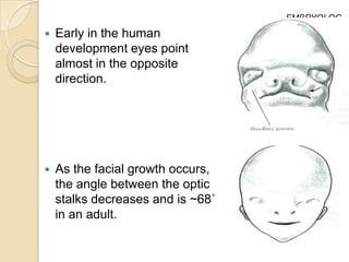 EMBRYOLOG
                                   Y
   Early in the human
    development eyes point
    almost in the opposite
    direction.




   As the facial growth occurs,
    the angle between the optic
    stalks decreases and is ~68˚
    in an adult.
 