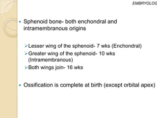 EMBRYOLOG



   Sphenoid bone- both enchondral and
    intramembranous origins


    Lesser wing of the sphenoid- 7 wks (Enchondral)
    Greater wing of the sphenoid- 10 wks
     (Intramembranous)
    Both wings join- 16 wks


   Ossification is complete at birth (except orbital apex)
 
