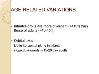 AGE RELATED VARIATIONS


   Infantile orbits are more divergent (≈115°) than
    those of adults (≈40-45°)

   Orbital axes
-   Lie in horizontal plane in infants
-   slope downwards (≈15-20°) in adults
 