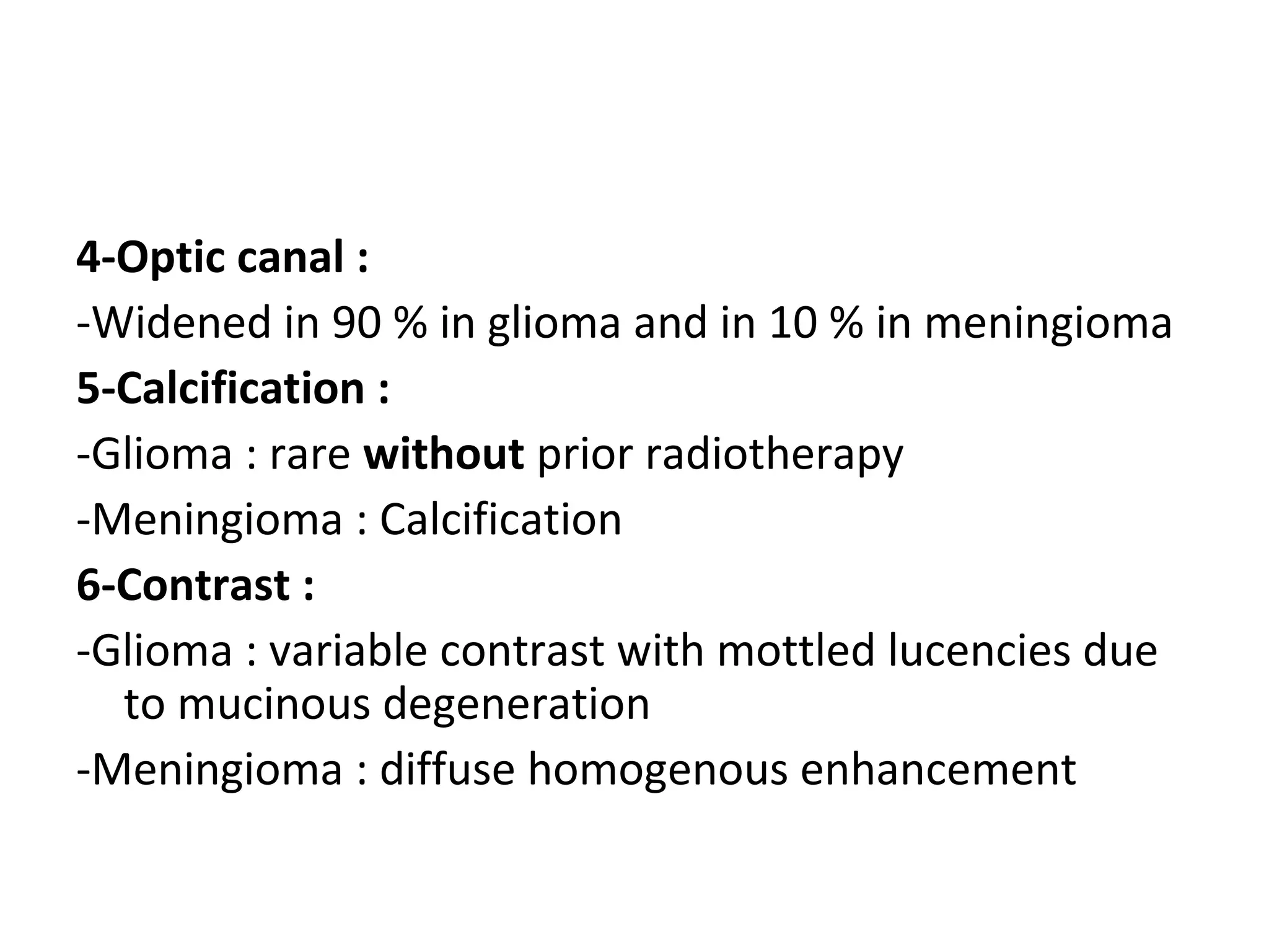 4-Optic canal :
-Widened in 90 % in glioma and in 10 % in meningioma
5-Calcification :
-Glioma : rare without prior radiotherapy
-Meningioma : Calcification
6-Contrast :
-Glioma : variable contrast with mottled lucencies due
to mucinous degeneration
-Meningioma : diffuse homogenous enhancement
 