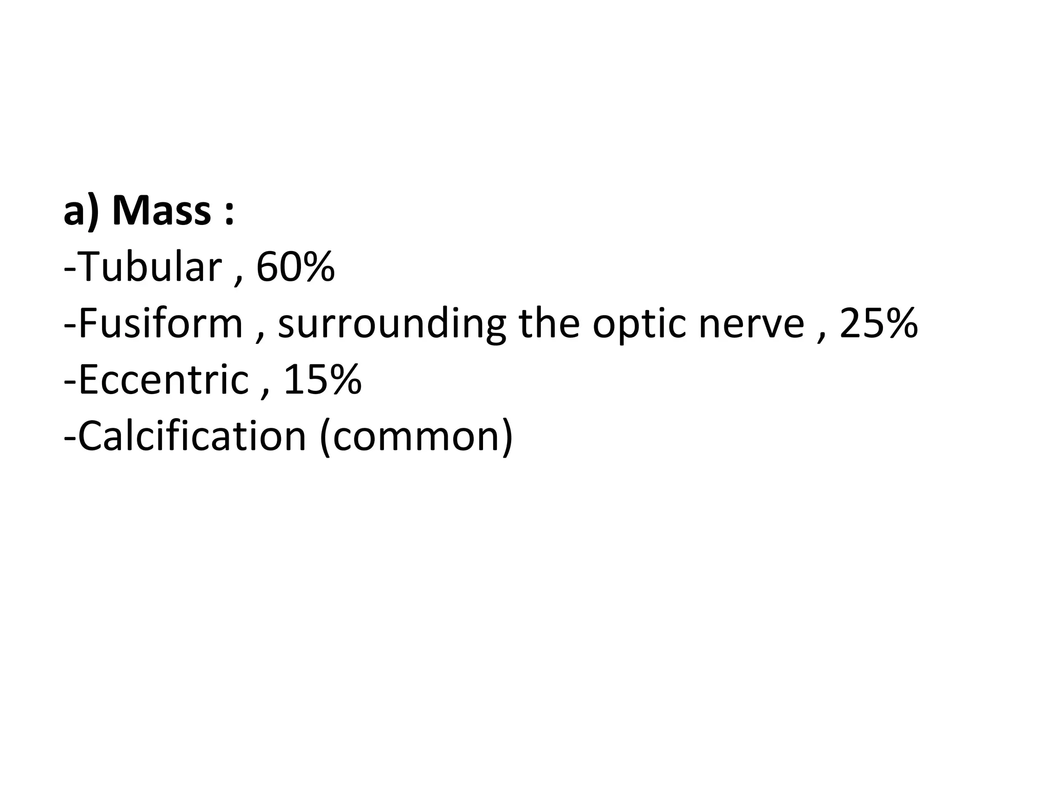 a) Mass :
-Tubular , 60%
-Fusiform , surrounding the optic nerve , 25%
-Eccentric , 15%
-Calcification (common)
 