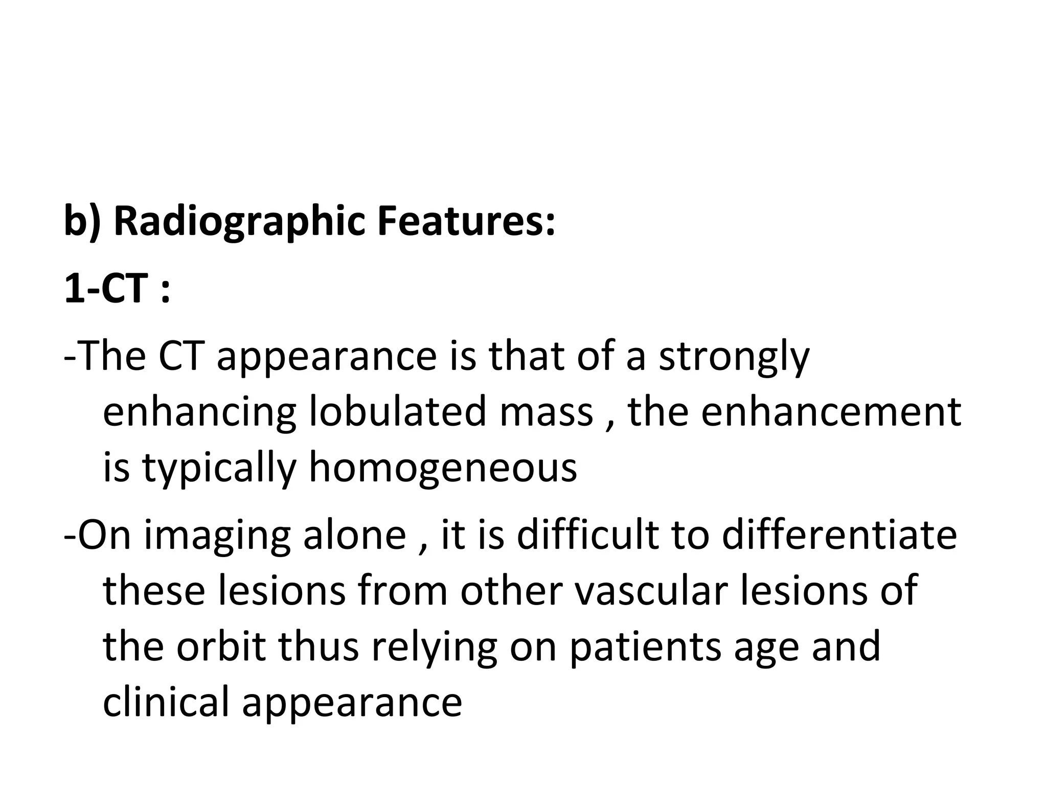 b) Radiographic Features:
1-CT :
-The CT appearance is that of a strongly
enhancing lobulated mass , the enhancement
is typically homogeneous
-On imaging alone , it is difficult to differentiate
these lesions from other vascular lesions of
the orbit thus relying on patients age and
clinical appearance
 