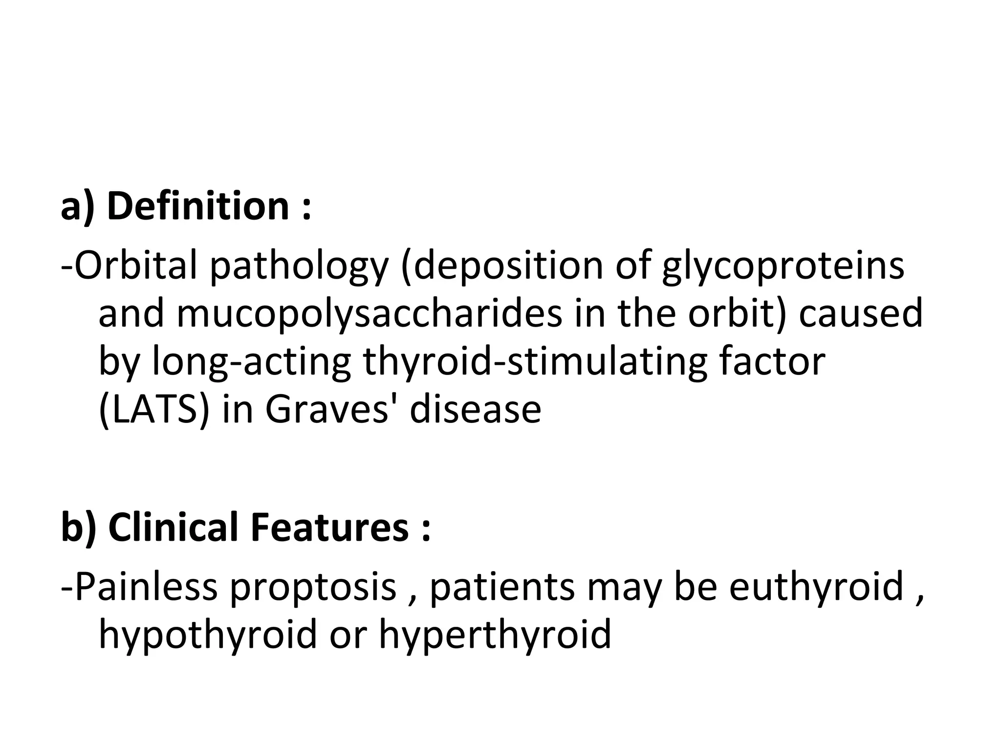 a) Definition :
-Orbital pathology (deposition of glycoproteins
and mucopolysaccharides in the orbit) caused
by long-acting thyroid-stimulating factor
(LATS) in Graves' disease
b) Clinical Features :
-Painless proptosis , patients may be euthyroid ,
hypothyroid or hyperthyroid
 