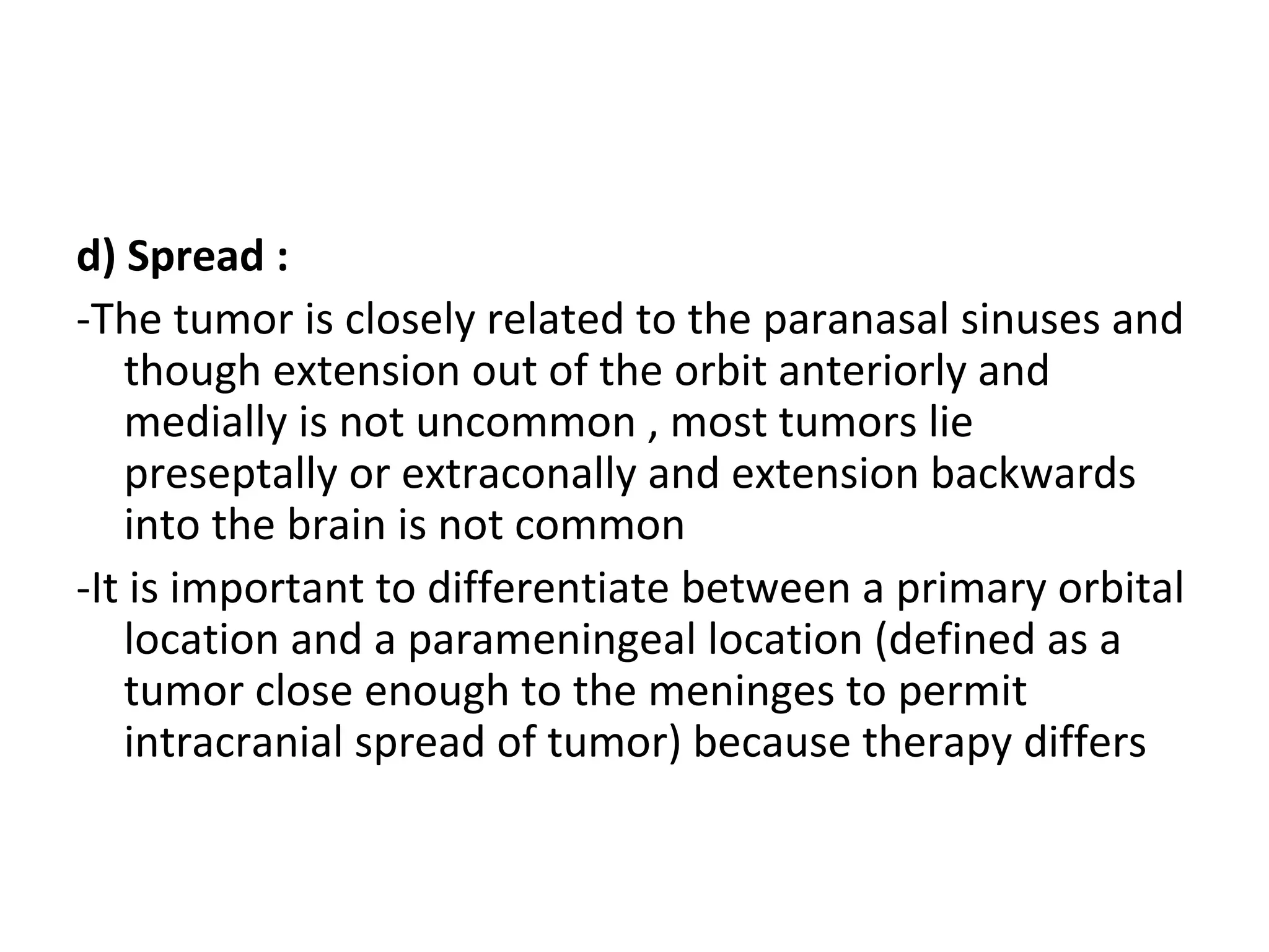 d) Spread :
-The tumor is closely related to the paranasal sinuses and
though extension out of the orbit anteriorly and
medially is not uncommon , most tumors lie
preseptally or extraconally and extension backwards
into the brain is not common
-It is important to differentiate between a primary orbital
location and a parameningeal location (defined as a
tumor close enough to the meninges to permit
intracranial spread of tumor) because therapy differs
 