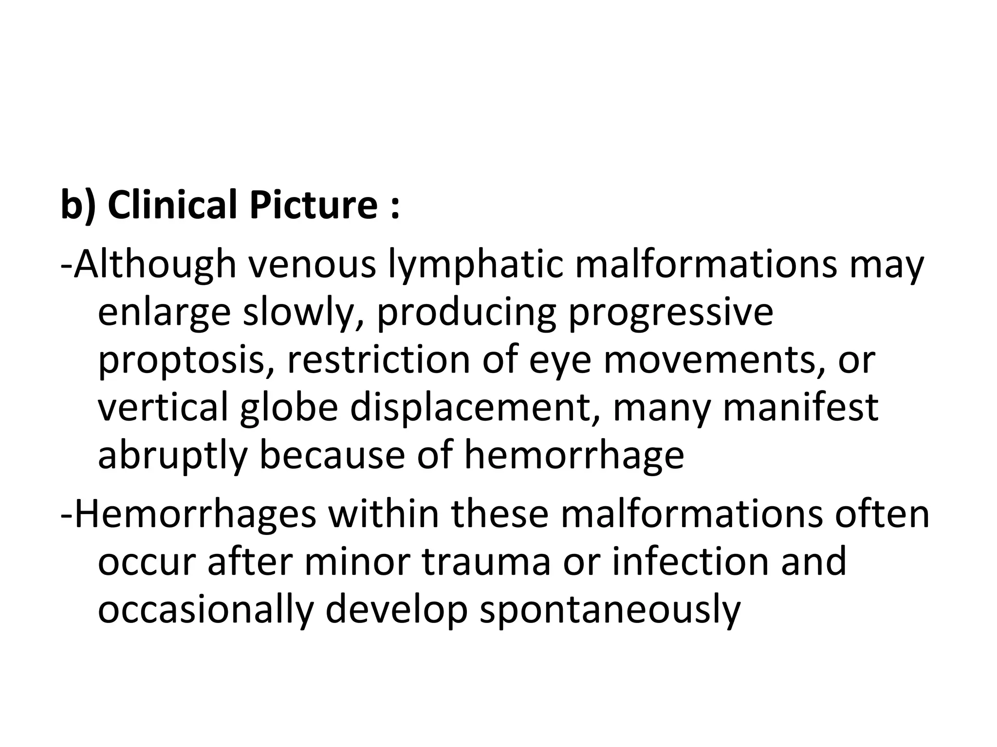b) Clinical Picture :
-Although venous lymphatic malformations may
enlarge slowly, producing progressive
proptosis, restriction of eye movements, or
vertical globe displacement, many manifest
abruptly because of hemorrhage
-Hemorrhages within these malformations often
occur after minor trauma or infection and
occasionally develop spontaneously
 
