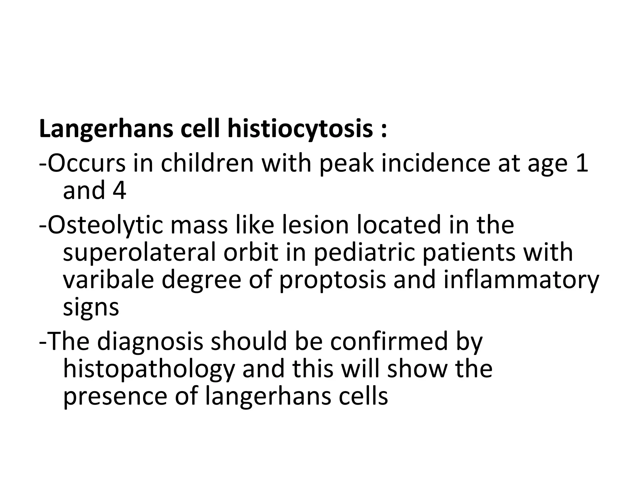Langerhans cell histiocytosis :
-Occurs in children with peak incidence at age 1
and 4
-Osteolytic mass like lesion located in the
superolateral orbit in pediatric patients with
varibale degree of proptosis and inflammatory
signs
-The diagnosis should be confirmed by
histopathology and this will show the
presence of langerhans cells
 