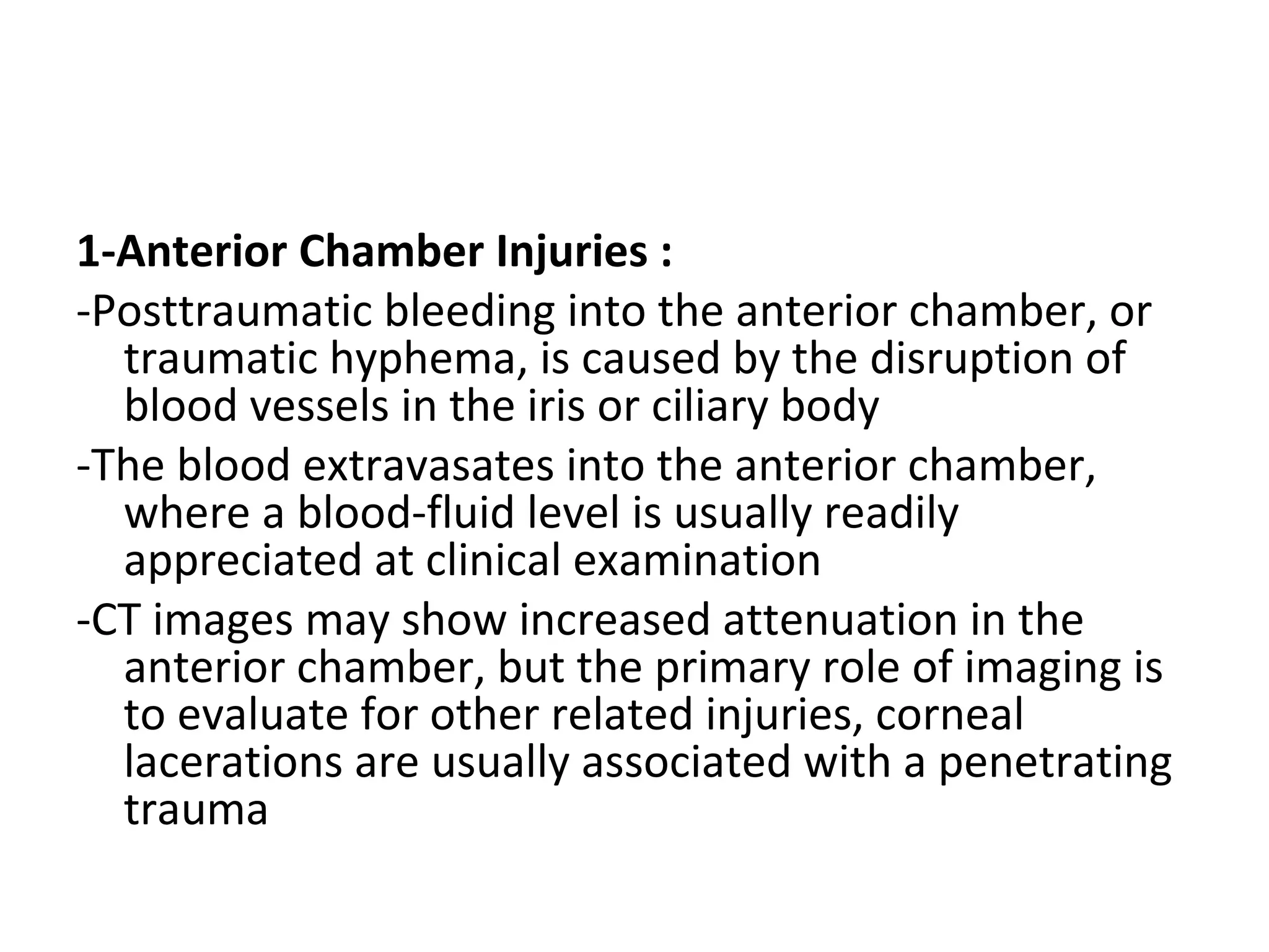 1-Anterior Chamber Injuries :
-Posttraumatic bleeding into the anterior chamber, or
traumatic hyphema, is caused by the disruption of
blood vessels in the iris or ciliary body
-The blood extravasates into the anterior chamber,
where a blood-fluid level is usually readily
appreciated at clinical examination
-CT images may show increased attenuation in the
anterior chamber, but the primary role of imaging is
to evaluate for other related injuries, corneal
lacerations are usually associated with a penetrating
trauma
 