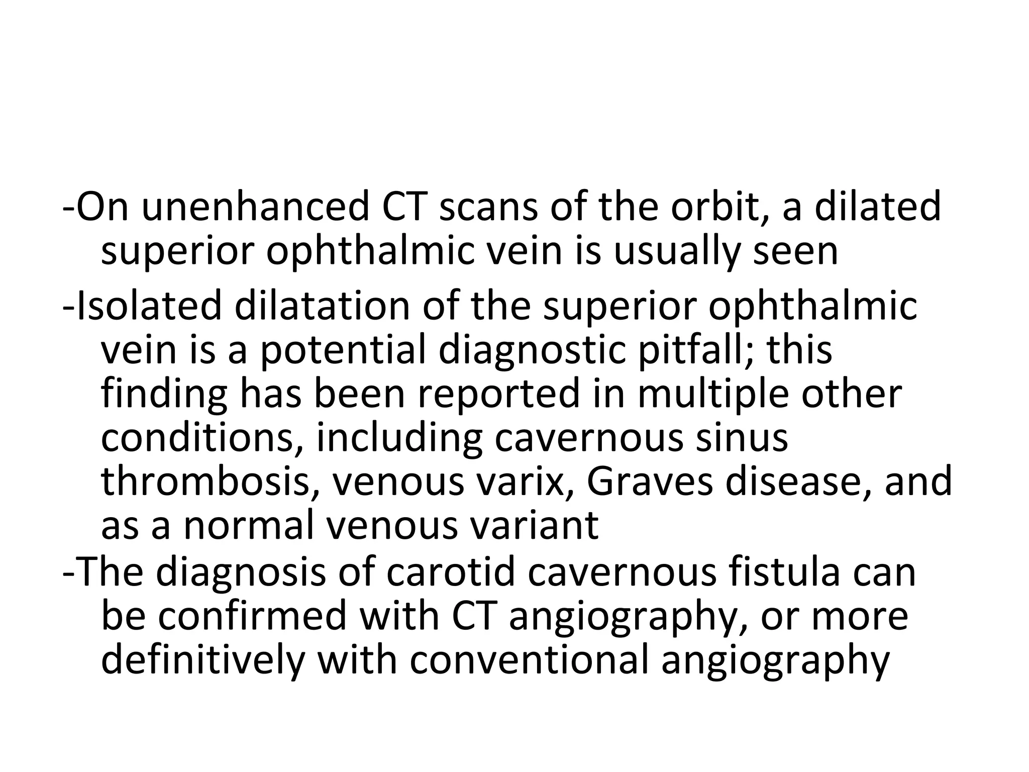 -On unenhanced CT scans of the orbit, a dilated
superior ophthalmic vein is usually seen
-Isolated dilatation of the superior ophthalmic
vein is a potential diagnostic pitfall; this
finding has been reported in multiple other
conditions, including cavernous sinus
thrombosis, venous varix, Graves disease, and
as a normal venous variant
-The diagnosis of carotid cavernous fistula can
be confirmed with CT angiography, or more
definitively with conventional angiography
 