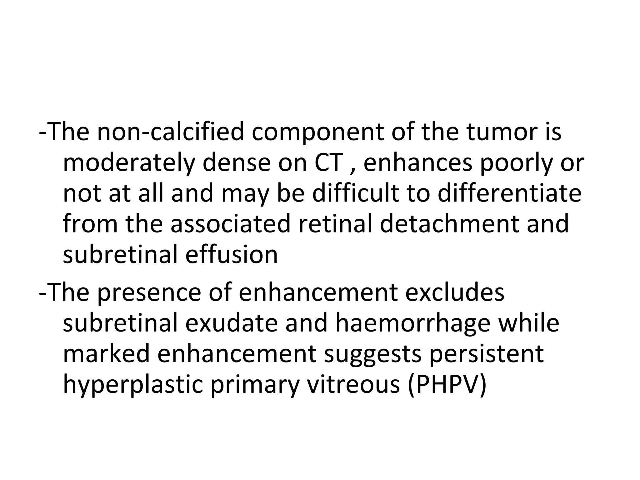 -The non-calcified component of the tumor is
moderately dense on CT , enhances poorly or
not at all and may be difficult to differentiate
from the associated retinal detachment and
subretinal effusion
-The presence of enhancement excludes
subretinal exudate and haemorrhage while
marked enhancement suggests persistent
hyperplastic primary vitreous (PHPV)
 
