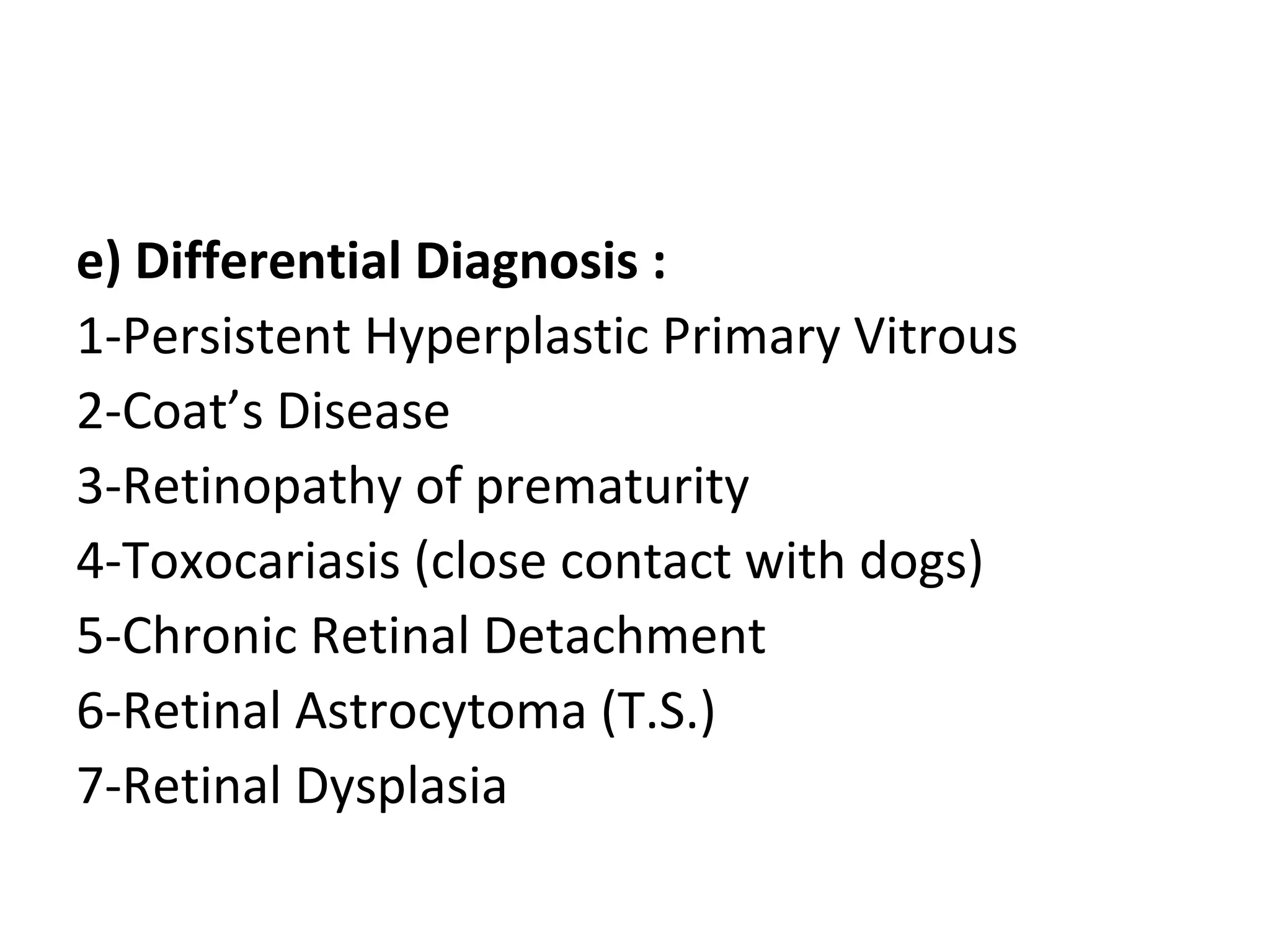 e) Differential Diagnosis :
1-Persistent Hyperplastic Primary Vitrous
2-Coat’s Disease
3-Retinopathy of prematurity
4-Toxocariasis (close contact with dogs)
5-Chronic Retinal Detachment
6-Retinal Astrocytoma (T.S.)
7-Retinal Dysplasia
 