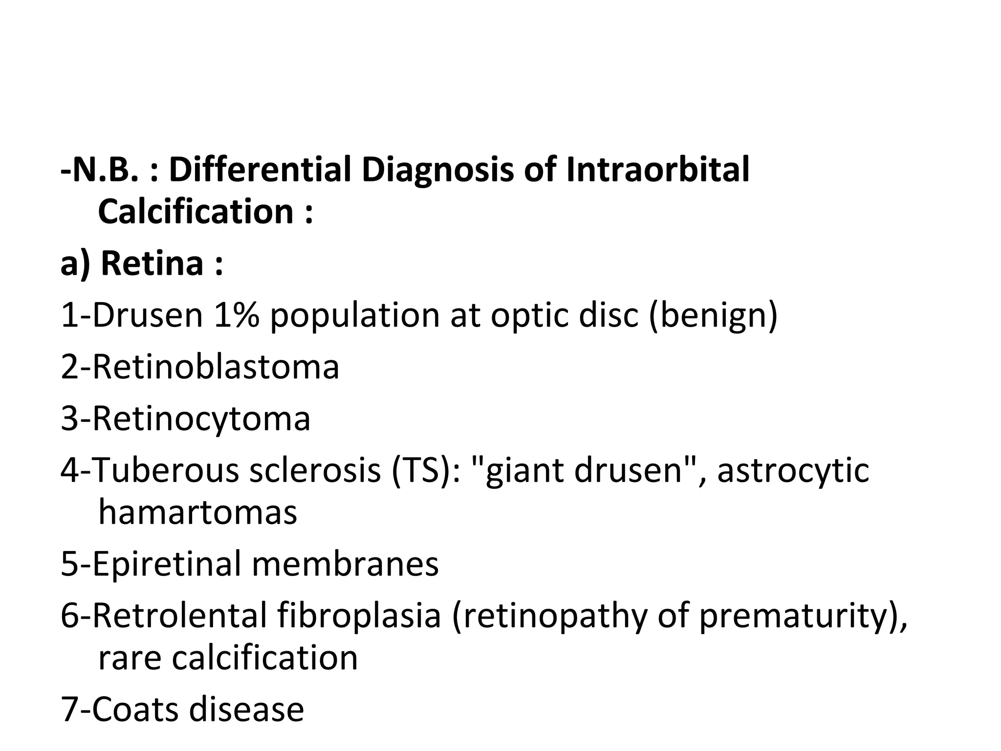 -N.B. : Differential Diagnosis of Intraorbital
Calcification :
a) Retina :
1-Drusen 1% population at optic disc (benign)
2-Retinoblastoma
3-Retinocytoma
4-Tuberous sclerosis (TS): "giant drusen", astrocytic
hamartomas
5-Epiretinal membranes
6-Retrolental fibroplasia (retinopathy of prematurity),
rare calcification
7-Coats disease
 