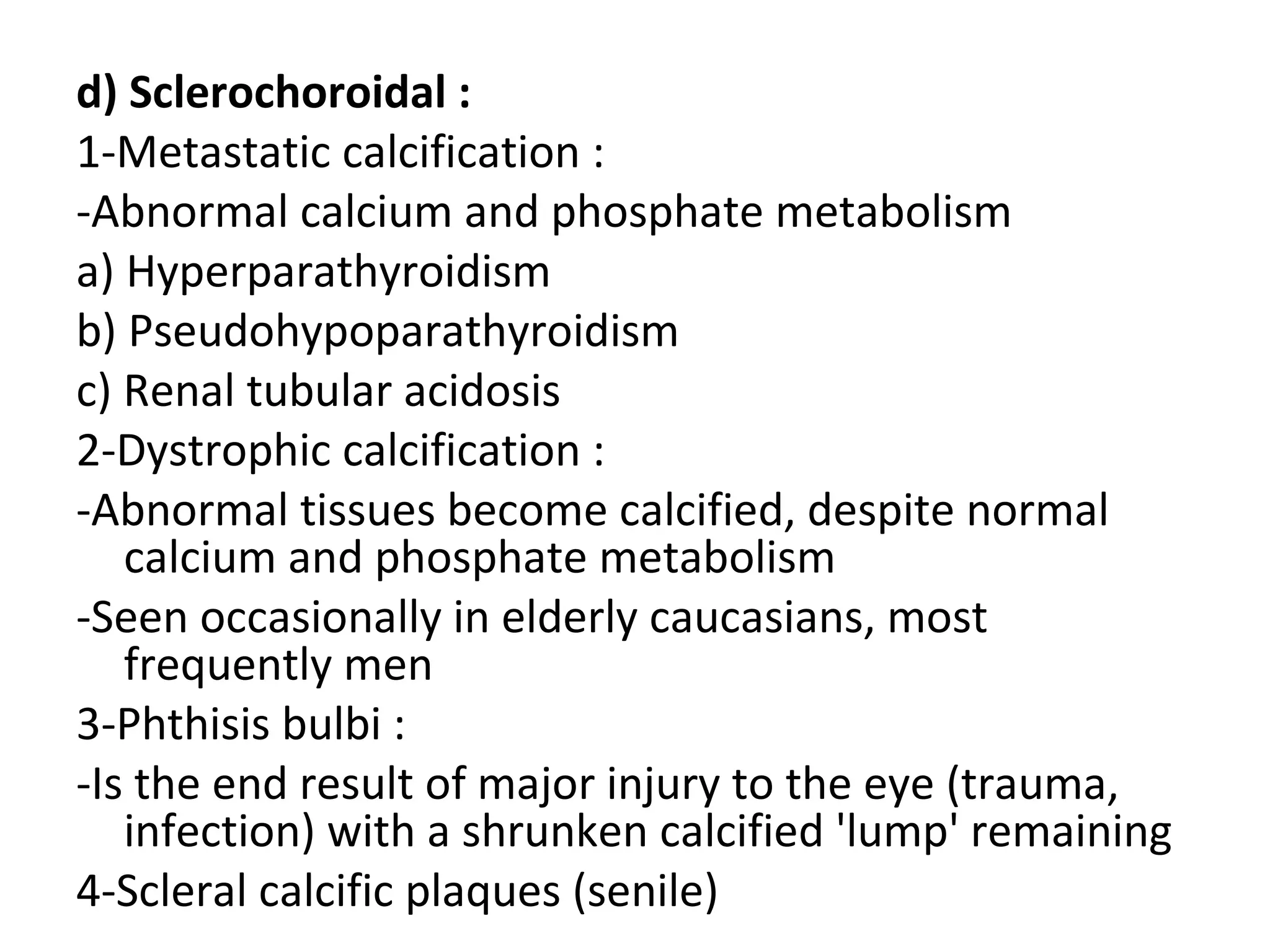 d) Sclerochoroidal :
1-Metastatic calcification :
-Abnormal calcium and phosphate metabolism
a) Hyperparathyroidism
b) Pseudohypoparathyroidism
c) Renal tubular acidosis
2-Dystrophic calcification :
-Abnormal tissues become calcified, despite normal
calcium and phosphate metabolism
-Seen occasionally in elderly caucasians, most
frequently men
3-Phthisis bulbi :
-Is the end result of major injury to the eye (trauma,
infection) with a shrunken calcified 'lump' remaining
4-Scleral calcific plaques (senile)
 