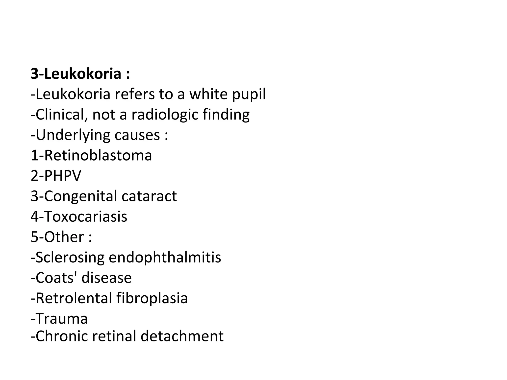 3-Leukokoria :
-Leukokoria refers to a white pupil
-Clinical, not a radiologic finding
-Underlying causes :
1-Retinoblastoma
2-PHPV
3-Congenital cataract
4-Toxocariasis
5-Other :
-Sclerosing endophthalmitis
-Coats' disease
-Retrolental fibroplasia
-Trauma
-Chronic retinal detachment
 