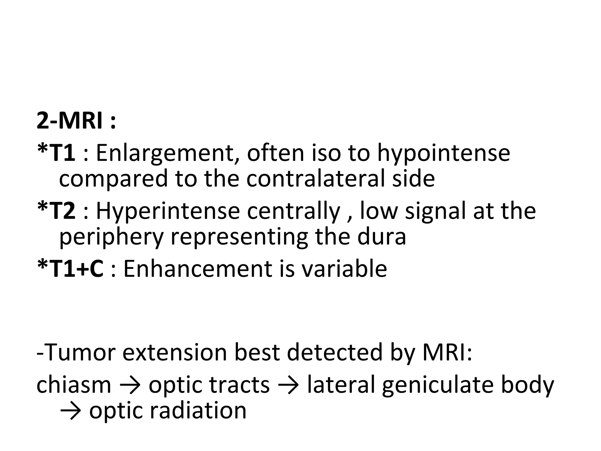 2-MRI :
*T1 : Enlargement, often iso to hypointense
compared to the contralateral side
*T2 : Hyperintense centrally , low signal at the
periphery representing the dura
*T1+C : Enhancement is variable
-Tumor extension best detected by MRI:
chiasm → optic tracts → lateral geniculate body
→ optic radiation
 