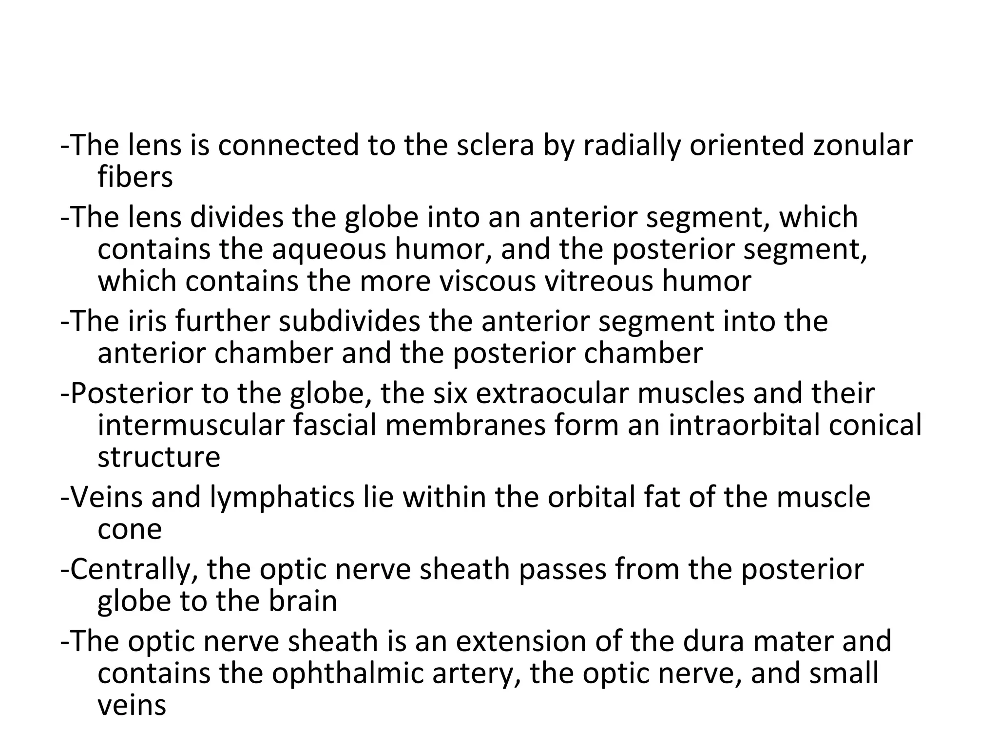 -The lens is connected to the sclera by radially oriented zonular
fibers
-The lens divides the globe into an anterior segment, which
contains the aqueous humor, and the posterior segment,
which contains the more viscous vitreous humor
-The iris further subdivides the anterior segment into the
anterior chamber and the posterior chamber
-Posterior to the globe, the six extraocular muscles and their
intermuscular fascial membranes form an intraorbital conical
structure
-Veins and lymphatics lie within the orbital fat of the muscle
cone
-Centrally, the optic nerve sheath passes from the posterior
globe to the brain
-The optic nerve sheath is an extension of the dura mater and
contains the ophthalmic artery, the optic nerve, and small
veins
 