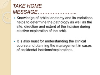 TAKE HOME
MESSAGE…………………...
 Knowledge of orbital anatomy and its variations
helps to determine the pathology as well as the
site, direction and extent of the incision during
elective exploration of the orbit.
 It is also must for understanding the clinical
course and planning the management in cases
of accidental incisions/explorations.
 