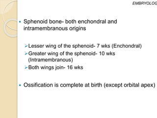 Sphenoid bone- both enchondral and
intramembranous origins
Lesser wing of the sphenoid- 7 wks (Enchondral)
Greater wing of the sphenoid- 10 wks
(Intramembranous)
Both wings join- 16 wks
 Ossification is complete at birth (except orbital apex)
EMBRYOLOG
 