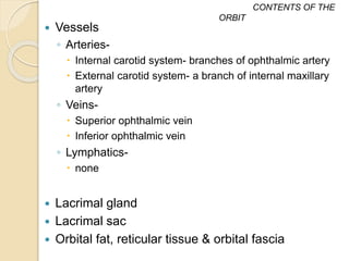  Vessels
◦ Arteries-
 Internal carotid system- branches of ophthalmic artery
 External carotid system- a branch of internal maxillary
artery
◦ Veins-
 Superior ophthalmic vein
 Inferior ophthalmic vein
◦ Lymphatics-
 none
 Lacrimal gland
 Lacrimal sac
 Orbital fat, reticular tissue & orbital fascia
CONTENTS OF THE
ORBIT
 