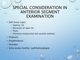 SPECIAL CONSIDERATION IN
ANTERIOR SEGMENT
EXAMINATION
• Soft tissue signs:
• Oedema :lid
• Retraction of upper lid
• Ptosis
• Chemosis (conjunctival and caruncle oedema)
• Proptosis
• Enophthalmos
• Dystopia
• Extra ocular motility: (ophthalmoplegia)
 