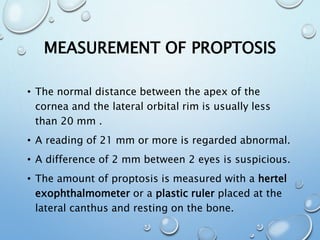 MEASUREMENT OF PROPTOSIS
• The normal distance between the apex of the
cornea and the lateral orbital rim is usually less
than 20 mm .
• A reading of 21 mm or more is regarded abnormal.
• A difference of 2 mm between 2 eyes is suspicious.
• The amount of proptosis is measured with a hertel
exophthalmometer or a plastic ruler placed at the
lateral canthus and resting on the bone.
 