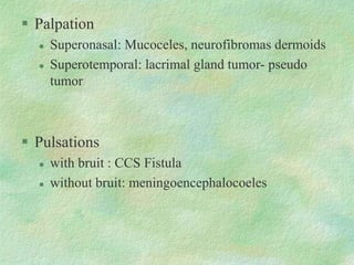  Palpation
 Superonasal: Mucoceles, neurofibromas dermoids
 Superotemporal: lacrimal gland tumor- pseudo
tumor
 Pulsations
 with bruit : CCS Fistula
 without bruit: meningoencephalocoeles
 