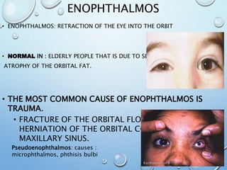 ENOPHTHALMOS
• ENOPHTHALMOS: RETRACTION OF THE EYE INTO THE ORBIT
• NORMAL IN : ELDERLY PEOPLE THAT IS DUE TO SENILE
ATROPHY OF THE ORBITAL FAT.
• THE MOST COMMON CAUSE OF ENOPHTHALMOS IS
TRAUMA.
• FRACTURE OF THE ORBITAL FLOOR RESULTS IN
HERNIATION OF THE ORBITAL CONTENT INTO THE
MAXILLARY SINUS.
Pseudoenophthalmos: causes :
microphthalmos, phthisis bulbi
 