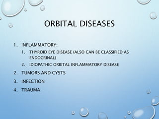 ORBITAL DISEASES
1. INFLAMMATORY:
1. THYROID EYE DISEASE (ALSO CAN BE CLASSIFIED AS
ENDOCRINAL)
2. IDIOPATHIC ORBITAL INFLAMMATORY DISEASE
2. TUMORS AND CYSTS
3. INFECTION
4. TRAUMA
 