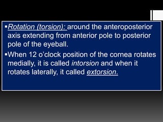 Rotation (torsion): around the anteroposterior
axis extending from anterior pole to posterior
pole of the eyeball.
When 12 o’clock position of the cornea rotates
medially, it is called intorsion and when it
rotates laterally, it called extorsion.
 