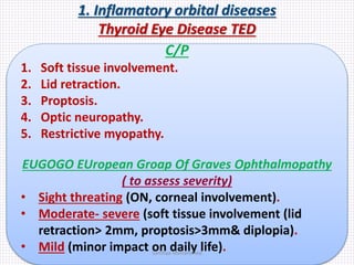 1. Inflamatory orbital diseases
Thyroid Eye Disease TED
C/P
1. Soft tissue involvement.
2. Lid retraction.
3. Proptosis.
4. Optic neuropathy.
5. Restrictive myopathy.
EUGOGO EUropean Groap Of Graves Ophthalmopathy
( to assess severity)
• Sight threating (ON, corneal involvement).
• Moderate- severe (soft tissue involvement (lid
retraction> 2mm, proptosis>3mm& diplopia).
• Mild (minor impact on daily life).Samhaa Mohammed
 
