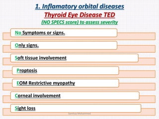 1. Inflamatory orbital diseases
Thyroid Eye Disease TED
(NO SPECS score) to assess severity
No Symptoms or signs.
Only signs.
Soft tissue involvement
Proptosis
EOM Restrictive myopathy
Corneal involvement
Sight loss
Samhaa Mohammed
 